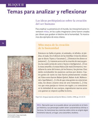 70
BLOQUE II
Temas para analizar y reflexionar
Las ideas prehispánicas sobre la creación
del ser humano
Para explicar su presencia en el mundo, los mesoamericanos in-
ventaron mitos, en los cuales imaginaron cómo fueron creados
por dioses que guiaban el destino de la humanidad. Te mostra-
mos dos ejemplos de estos relatos.
Mito maya de la creación
de la humanidad
Entonces no había ni gente, ni animales, ni árboles, ni pie-
dras, ni nada. En el silencio de las tinieblas vivían los dioses
que se dicen: Tepeu y Gucumatz […] Entonces los dioses se
juntaron […] y trataron acerca de la creación de nuevas gen-
tes, las cuales serían de carne y hueso e inteligencia […] Con
la masa amarilla y la masa blanca [de maíz] formaron y mo-
delaron la carne del tronco, de los brazos y las piernas. Para
darles reciedumbre les pusieron carrizos por dentro. Cua-
tro gentes de razón no más fueron primeramente creadas
así. Estos seres fueron Balam Quitzé, Balam Acab, Mahucu-
tah e Iqui Balam […] A fin de que estas gentes no estuvieran
solas, los dioses crearon otras de sexo femenino […] Una
vez que estas parejas se vieron con regalo y se conocieron
en la intimidad de sus cuerpos, engendraron nuevos seres
con quienes se empezó a poblar la tierra.
Popol Vuh. Antiguas leyendas del Quiché, México, Colofón, 1998, pp. 19, 33-37.
Cosmovisión maya expresada
en el Códice Dresde.
Mito. Narración que no se puede ubicar con precisión en el tiem-
po histórico; sus personajes suelen tener características divinas o
heroicas. Se mencionan las creencias sobre cómo se originó algún
fenómeno natural, un lugar, una costumbre, etcétera.
HISTORIA.indb 70 07/10/15 11:48
 
