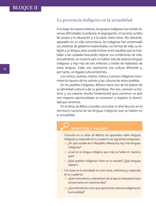72
BLOQUE II
La presencia indígena en la actualidad
A lo largo de nuestra historia, los grupos indígenas han tenido di-
versas dificultades: la pobreza, la segregación, el racismo, la falta
de acceso a la educación y a la salud, entre otras. No obstante,
apoyados en su vida comunitaria, los indígenas han conservado
sus sistemas de gobierno tradicionales, sus formas de vida, su re-
ligión y su lengua; esto sucede incluso entre aquellos que se tras-
ladan a las ciudades buscando mejorar sus condiciones de vida.
Actualmente, en nuestro país se hablan más de sesenta lenguas
indígenas y hay más de seis millones y medio de hablantes de
estas lenguas. Cada una representa una cultura diferente y,
por tanto, un legado cultural distinto.
Los cantos, poesías, relatos, mitos y cuentos indígenas trans-
miten la riqueza de los valores y las culturas de estos pueblos.
En los pueblos indígenas, México tiene uno de los pilares de
su identidad cultural y de su grandeza. Por eso, conocer su his-
toria y sus saberes resulta fundamental para construir un país
con mayores oportunidades al reconocer y respetar la diversi-
dad que tenemos.
En el Atlas de México puedes consultar la distribución en el
territorio nacional de las lenguas indígenas que se hablan en
la actualidad.
INVESTIGO Y VALORO
1. Consulta en tu Atlas de México los apartados sobre lenguas
indígenas y responde en tu cuaderno las siguientes preguntas.
a) ¿En qué estado de la República Mexicana hay más lenguas
indígenas?
b) ¿Cuál es la lengua indígena que más se habla en nuestro
país?
c) ¿Qué pueblos indígenas viven en tu estado? ¿Qué lenguas
hablan?
2. Con base en lo estudiado en este tema, reflexiona y responde
en tu cuaderno:
a)	¿Qué costumbres y elementos de la época mesoamericana
conservamos en nuestros días?
b)	¿Qué elementos crees que aportan las culturas indígenas en
la actualidad?
HIST-4-P-036-075.indd 72 14/08/17 11:00
 