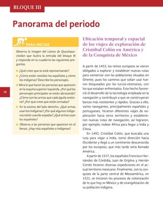 BLOQUE III
78
Panorama del periodo
Ubicación temporal y espacial
de los viajes de exploración de
Cristóbal Colón en América y
de la Conquista de México
A partir de 1453, los reinos europeos se vieron
obligados a explorar y establecer nuevas rutas
para comerciar con las poblaciones situadas en
Oriente, pues los caminos que solían usar fue-
ron bloqueados por los turcos-otomanos, con
los que estaban enfrentados. Este hecho favore-
ció el desarrollo de la tecnología empleada en la
navegación y contribuyó a que se construyeran
barcos más resistentes y rápidos. Gracias a ello,
varios navegantes, principalmente españoles y
portugueses, hicieron diferentes viajes de ex-
ploración hacia otros territorios y establecie-
ron nuevas rutas de navegación; así lograron,
por ejemplo, rodear África para llegar a India y
China.
En 1492, Cristóbal Colón, que buscaba una
ruta para viajar a India, tomó dirección hacia
Occidente y llegó a un continente desconocido
por los europeos, que más tarde sería llamado
América.
A partir de 1517, los españoles Francisco Her-
nández de Córdoba, Juan de Grijalva y Hernán
Cortés hicieron diversas expediciones en el ac-
tual territorio mexicano. Finalmente, con la con-
quista de la parte central de Mesoamérica, en
1521, se iniciaron los procesos de colonización
de lo que hoy es México y de evangelización de
su población indígena.
Observa la imagen del Lienzo de Quauhque-
chollan que ilustra la entrada del bloque III
y responde en tu cuaderno las siguientes pre-
guntas.
¿Qué crees que se está representando?
¿Cómo están vestidos los españoles y cómo
los indígenas? Describe los personajes.
Mira lo que hacen las personas que aparecen
enlaesquinasuperiorizquierda.¿Porquélos
personajes principales se están abrazando?
¿Cómo son las armas que cada águila sostie-
ne? ¿Por qué crees que están armadas?
En la escena del lado derecho. ¿Qué armas
usan los indígenas? ¿Por qué algunos indíge-
nas están usando espadas? ¿Qué armas usan
los españoles?
Observa a las personas que aparecen en el
lienzo. ¿Hay más españoles o indígenas?
PARA INICIAR
HISTORIA.indb 78 07/10/15 11:48
 