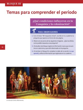 BLOQUE III
82
Temas para comprender el periodo
¿Qué condiciones influyeron en la
Conquista y la colonización?
1.	Con el título “Mi respuesta inicial”, escribe en tu cuaderno la
pregunta que aparece al inicio de esta página.
2.	Observa la secuencia de las siguientes imágenes . ¿Qué escribirías
comoposiblerespuestaaesapregunta?
3.	Al estudiar este bloque registra la información nueva que encuen-
tresencadatemayqueestérelacionadaconlapregunta.
4.	Al terminar el bloque III, completa la tabla de la sección Lo que
aprendíyutilizalainformaciónqueregistrasteentucuaderno.
PARA OBSERVADORES
La visita de Cortés a Moctezuma.
HIST-4-P-076-107.indd 82 17/12/15 15:26
 