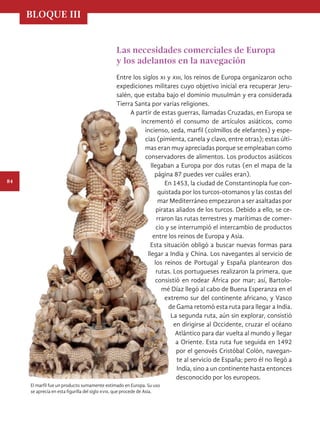 BLOQUE III
84
Las necesidades comerciales de Europa
y los adelantos en la navegación
Entre los siglos xi y xiii, los reinos de Europa organizaron ocho
expediciones militares cuyo objetivo inicial era recuperar Jeru-
salén, que estaba bajo el dominio musulmán y era considerada
Tierra Santa por varias religiones.
A partir de estas guerras, llamadas Cruzadas, en Europa se
incrementó el consumo de artículos asiáticos, como
incienso, seda, marfil (colmillos de elefantes) y espe-
cias (pimienta, canela y clavo, entre otras); estas últi-
mas eran muy apreciadas porque se empleaban como
conservadores de alimentos. Los productos asiáticos
llegaban a Europa por dos rutas (en el mapa de la
página 87 puedes ver cuáles eran).
En 1453, la ciudad de Constantinopla fue con-
quistada por los turcos-otomanos y las costas del
mar Mediterráneo empezaron a ser asaltadas por
piratas aliados de los turcos. Debido a ello, se ce-
rraron las rutas terrestres y marítimas de comer-
cio y se interrumpió el intercambio de productos
entre los reinos de Europa y Asia.
Esta situación obligó a buscar nuevas formas para
llegar a India y China. Los navegantes al servicio de
los reinos de Portugal y España plantearon dos
rutas. Los portugueses realizaron la primera, que
consistió en rodear África por mar; así, Bartolo-
mé Díaz llegó al cabo de Buena Esperanza en el
extremo sur del continente africano, y Vasco
de Gama retomó esta ruta para llegar a India.
La segunda ruta, aún sin explorar, consistió
en dirigirse al Occidente, cruzar el océano
Atlántico para dar vuelta al mundo y llegar
a Oriente. Esta ruta fue seguida en 1492
por el genovés Cristóbal Colón, navegan-
te al servicio de España; pero él no llegó a
India, sino a un continente hasta entonces
desconocido por los europeos.
El marfil fue un producto sumamente estimado en Europa. Su uso
se aprecia en esta figurilla del siglo xviii, que procede de Asia.
HISTORIA.indb 84 07/10/15 11:48
 