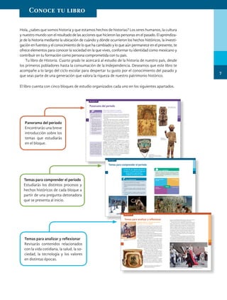 Hola, ¿sabes que somos historia y que estamos hechos de historias? Los seres humanos, la cultura
y nuestro mundo son el resultado de las acciones que hicieron las personas en el pasado. El aprendiza-
je de la historia mediante la ubicación de cuándo y dónde ocurrieron los hechos históricos, la investi-
gación en fuentes y el conocimiento de lo que ha cambiado y lo que aún permanece en el presente, te
ofrece elementos para conocer la sociedad en la que vives, conformar tu identidad como mexicano y
contribuir en tu formación como persona comprometida con tu país.
Tu libro de Historia. Cuarto grado te acercará al estudio de la historia de nuestro país, desde
los primeros pobladores hasta la consumación de la Independencia. Deseamos que este libro te
acompañe a lo largo del ciclo escolar para despertar tu gusto por el conocimiento del pasado y
que seas parte de una generación que valora la riqueza de nuestro patrimonio histórico.
El libro cuenta con cinco bloques de estudio organizados cada uno en los siguientes apartados.
39
B
II
38
BLOQUE II
Civilización. Sociedad se­
dentaria compleja que prac­
ticó la agricultura, construyó
grandes ciudades, desarrolló
la escritura y creó calendarios;
tuvo importantes avances
científicos y tecnológicos, un
sobresaliente desarrollo cultu­
ral, así como un gobierno cen­
tralizadopormediodelejército.
Ubicación temporal y espacial
de las culturas mesoamericanas
Como viste en el bloque anterior, la civilización mesoamericana
abarcó desde el noroeste de México hasta Centroamérica. Ahí
se desarrollaron diversas culturas que compartieron algunas ca­
racterísticas.
Esta región tiene diversos climas y paisajes, desde grandes
montañas con nieve permanente en las cumbres hasta zonas
tropicales. Debido a que es un área con abundante agua, tierras
muy productivas y diversidad de plantas y animales, se practicó
ampliamente la agricultura, lo que favoreció un aumento de la po­
blación y un intenso intercambio comercial y cultural.
Cada cultura mesoamericana tuvo características propias y
mantuvo sus tradiciones locales y regionales. Sin embargo, por
medio del comercio, las migraciones y las expediciones militares
se expandió la influencia de diversos pueblos, desarrollando una
unidad cultural mesoamericana a lo largo de muchos siglos.
Con base en esta unidad, así como en las diferencias regio­
nales, los investigadores establecieron seis zonas geográficas y
culturales mesoamericanas: Occidente, Altiplano Central, Golfo
de México, Oaxaca, la Región Maya y el Norte (observa su ubi­
cación en el mapa de la página 41).
El desarrollo de las culturas mesoamericanas es largo y
complejo. Para estudiarlo, se ha dividido en tres periodos: el
Preclásico, que abarca del año 2500 a. C. al 200 d. C. y en el
que se desarrolló la cultura olmeca; el Clásico, que abarca del
año 200 d. C. al 900 d. C. y en el que tuvieron su esplendor
las culturas teotihuacana, zapoteca y maya; y el Posclási-
co, que inició alrededor del año 900 d. C. con el abandono
o destrucción de muchas ciudades construidas en el periodo
Clásico, continuó con la edificación de nuevas ciudades y el
dominio de culturas, como la tolteca, la mixteca, la purépecha
y la mexica, y concluyó en 1521 con la Conquista de México­
Tenochtitlan emprendida por los españoles.
Observa la imagen que ilus­
tra la entrada del bloque II
y contesta las siguientes pre­
guntas.
1. ¿Qué colores observas?
2. ¿Cómo es la ropa de los
personajes? ¿De qué ma­
teriales imaginas que po­
dría estar hecha: plumas,
algodón, pieles, etcétera?
3. ¿Qué objetos usan los
personajes y para qué ha­
brán servido?
4. ¿Qué está ocurriendo en
la escena de este mural?
PARA INICIAR
Panorama del periodo
Códice Durán, siglo xvi. Muestra flora y fauna mesoamericanas.
Xipe­Tótec.
Cultura mexica,
periodo Posclásico.
Máscara funeraria.
Está recubierta con mosaico de turquesa,
obsidiana y concha. Cultura teotihuacana,
periodo Clásico.
Hombre­jaguar. Cultura
olmeca, periodo Preclásico.
Temas para comprender el periodo
¿Cómo fue que algunos grupos de
cazadores y recolectores lograron
desarrollar la agricultura y
cambiar su forma de vida?
PARA OBSERVADORES
1. Con el título “Mi respuesta inicial”, escribe en tu cuaderno la
pregunta que aparece al inicio de esta página.
2. Observa la secuencia de las imágenes de abajo y de la siguien-
te página. ¿Qué escribirías como una respuesta posible a esa
pregunta?
3. Al estudiar este bloque, registra la información nueva que
encuentres en cada tema y que esté relacionada con la pre-
gunta.
4. Al terminar el bloque I, completa el esquema de la sección
Lo que aprendí y utiliza la información que registraste en
tu cuaderno.
LEO Y COMPRENDO
Después de estudiar cada tema para comprender el periodo,
elabora en tu cuaderno un esquema como el siguiente y res-
ponde las preguntas de cada apartado con la información que
se presenta en tu libro.
¿Qué hecho histórico
describe?
¿Cuándo y dónde
ocurrió?
¿Quiénes
participaron?
¿Cómo sucedió?
Tema
Cacería del mamut realizada por grupos nómadas. En gran medida, la sedentarización fue posible gracias a la agricultura.
Actividades de grupos de cazadores-recolectores.
19
18
B
I
BLOQUE I
Panorama del periodo
Encontrarás una breve
introducción sobre los
temas que estudiarás
en el bloque.
Temas para comprender el periodo
Estudiarás los distintos procesos y
hechos históricos de cada bloque a
partir de una pregunta detonadora
que se presenta al inicio.
Temas para analizar y reflexionar
El aporte asiático y africano a la cultura
virreinal y en la actualidad
Los primeros africanos que llegaron a Nueva España eran origi-
narios de lo que hoy es Sudán, Angola y Congo, entre otros lu-
gares de África. Eran esclavos de los españoles y formaron parte
de las expediciones de conquista. Posteriormente, fueron utili-
zados como arrieros para el servicio doméstico en las ciudades
y, principalmente, para trabajar en las minas.
A los africanos que escapaban de las propiedades de sus amos
se les conoció como cimarrones; algunos fundaron poblaciones,
como Gaspar Yanga, a quien se le debe el nombre del municipio
de Yanga, en el actual estado de Veracruz.
Este grupo social llegó a América con una riqueza cultural
que se manifestaba en sus cuentos, proverbios, juegos, música,
bailes, cocina, religiosidad y creencias, por lo que aportó diver-
sos elementos a la cultura novohispana, como los ritmos chu-
chumbé y sacamandú; además del uso de instrumentos musi-
cales, como la marimba, los tambores y la charrasca (elaborada
con una quijada de burro con los dientes flojos). En cuanto al
lenguaje, hay vocablos de herencia africana que hasta la fecha
Litografía de un músico veracruzano con
raíces africanas.
Las aportaciones de la cultura africana se adaptaron a varios
ámbitos de la vida novohispana, como este tambor del
ejército independentista del siglo xix.
se emplean en diversas regiones, entre ellos,
chamuco, cafre, cambujo o chamba.
Como muchos criollos novohispanos fueron
cuidados por nanas esclavas, quienes influye-
ron directamente en su educación temprana
con sus canciones de cuna, cuentos y la manera
como los mimaban inculcándoles cierta sensi-
bilidad y valores propios de su cultura.
Las tradiciones de los africanos se fueron
mezclando con las de españoles e indígenas,
generando nuevas manifestaciones culturales
que ya eran propias de los novohispanos, por
lo que en la actualidad es difícil encontrar rasgos intactos de las
diferentes culturas africanas que llegaron en esa época.
Otro aporte a la cultura virreinal fue la influencia asiática, que
llegó a Nueva España por medio de los galeones que viajaban
de Manila, Filipinas, al puerto de Acapulco. Partiendo de Nueva
España, los españoles lograron llegar a Asia y establecieron una
colonia en Filipinas; a partir de entonces, esta zona empezó a
recibir comerciantes chinos. El galeón que partía de Manila rum-
bo al puerto de Acapulco era conocido como la Nao de China y
transportaba una gran variedad de productos asiáticos, como
especias, esencias, plantas medicinales, sedas, perlas, piedras
preciosas, porcelana, marfiles, frutas (como los mangos), ade-
más de esclavos asiáticos.
Las personas y los artículos que llegaron de Asia influyeron en
el arte, las costumbres y la elaboración de muebles que utilizaron
los novohispanos; en Michoacán fueron imitadas las lacas chinas
creando hermosas cajoneras y baúles locales que se aprecian has-
ta nuestros días. También se hicieron versiones novohispanas de
La influencia de la cultura africana también se puede observar en danzas y festividades tradicionales mexicanas.
BLOQUE IV
145
B
IV
144
Temas para analizar y reflexionar
Revisarás contenidos relacionados
con la vida cotidiana, la salud, la so-
ciedad, la tecnología y los valores
en distintas épocas.
7
Conoce tu libro
HIST-4-P-001-035.indd 7 20/02/19 13:31
 