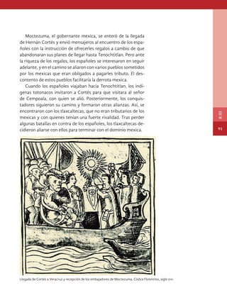 Moctezuma, el gobernante mexica, se enteró de la llegada
de Hernán Cortés y envió mensajeros al encuentro de los espa-
ñoles con la instrucción de ofrecerles regalos a cambio de que
abandonaran sus planes de llegar hasta Tenochtitlan. Pero ante
la riqueza de los regalos, los españoles se interesaron en seguir
adelante, y en el camino se aliaron con varios pueblos sometidos
por los mexicas que eran obligados a pagarles tributo. El des-
contento de estos pueblos facilitaría la derrota mexica.
Cuando los españoles viajaban hacia Tenochtitlan, los indí-
genas totonacos invitaron a Cortés para que visitara al señor
de Cempoala, con quien se alió. Posteriormente, los conquis-
tadores siguieron su camino y formaron otras alianzas. Así, se
encontraron con los tlaxcaltecas, que no eran tributarios de los
mexicas y con quienes tenían una fuerte rivalidad. Tras perder
algunas batallas en contra de los españoles, los tlaxcaltecas de-
cidieron aliarse con ellos para terminar con el dominio mexica.
Llegada de Cortés a Veracruz y recepción de los embajadores de Moctezuma, Códice Florentino, siglo xvi.
91
B
III
HISTORIA.indb 91 07/10/15 11:48
 
