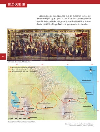 BLOQUE III
92
Las alianzas de los españoles con los indígenas fueron de-
terminantes para que cayera la ciudad de México-Tenochtitlan,
pues los combatientes indígenas eran más numerosos que sus
aliados españoles, lo que favoreció que ganaran las batallas.
Entrevista de Cortés y Moctezuma.
Ruta de Hernán Cortés hacia Tenochtitlan.
Elaborado con base en: Josefina Zoraida Vázquez,
Una historia de México, México, sep, 1994.
Señoríos y otras localidades prehispánicas
Zona de frontera tlaxcalteca
Trayecto de Cortés de la costa a Tenochtitlan
20°
19°
97°
99° 98° 96°
Veracruz/
Quiahuiztlan
Veracruz
Chalchicuecan
Cempoala
Xicochimalco
Cholula
Texcoco
Huejotzingo
Amecameca
Huaquechula
Tetela
México-
Tenochtitlan
Lago de
Texcoco
Popocatépetl
Iztaccíhuatl
La Malinche
Citlaltépetl
Cabeceras tlaxcaltecas
“Paso de Cortés”
Cofre de Perote
Golfo de México
0 10 100 km
HIST-4-P-076-107.indd 92 11/01/19 14:29
 