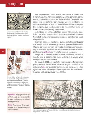 BLOQUE III
94
Fue entonces que Cortés mandó traer, desde la Villa Rica de
la Vera Cruz, más hombres, caballos y armas para reforzar su
ejército; ordenó la construcción de bergantines (pequeños bar-
cos de vela con cañones) para navegar y poder combatir a los
mexicas en el lago de Texcoco, y también se alió con otros pue-
blos indígenas que habitaban cerca de Tenochtitlan, como los
huexotzincas, los chalcas y los otomíes.
Además de sus armas, caballos y aliados indígenas, los espa-
ñoles contarían con otro aliado sin saberlo: la viruela. Esta en-
fermedad, hasta entonces desconocida por los indígenas, atacó
a la población.
Eran tan pocos los habitantes que no se habían contagiado
que apenas podían alimentar y cuidar a quienes sí lo estaban.
Algunas personas huyeron por miedo al contagio; así se desin-
tegraron familias y poblaciones enteras quedaron deshabitadas,
por lo que la epidemia de viruela favoreció la conquista.
Luego de la muerte de Moctezuma, Cuitlá­
huac asumió el
mando, pero al poco tiempo murió víctima de la viruela y fue
reemplazado por Cuauhtémoc.
En mayo de 1521, los españoles incomunicaron Tenochtitlan
y bloquearon el suministro de alimentos y agua. Los mexicas re-
sistieron el sitio por alrededor de tres meses, hasta que el 13 de
agosto de 1521 los conquistadores apresaron a Cuauhtémoc,
logrando así la conquista de Tenochtitlan.
Los españoles regresan a Tenochtitlan con más soldados, más aliados indígenas,
bergantines y más caballos.
Los mexicas nombraron a la viruela
hueyzahuatl y totomonaliztli, “gran
erupción cutánea”. Códice Florentino,
siglo xvi.
En este códice la figura de un europeo
es relacionada con grandes vientos
que rompieron los árboles y con una
epidemia mortal entre la población
indígena, representada con los bultos
mortuorios. Códice Telleriano-Remensis,
siglo xvi.
Epidemia. Propagación de una
enfermedad que se extiende
o se contagia a un gran núme-
ro de personas.
Sitio. Aislamiento de una po-
blación o fortaleza para apo-
derarse de ella.
HISTORIA.indb 94 07/10/15 11:48
 
