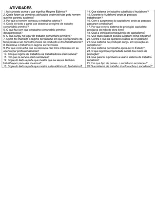 ATIVIDADES
1. No contexto acima o que significa Regime Edênico?
2. Quais foram as primeiras atividades desenvolvidas pelo homem
que lhe garantiu sustento?
3. Por que o homem começou o trabalho coletivo?
4. Copie do texto a parte que descreve o regime de trabalho
comunitário primitivo?
5. O que fez com que o trabalho comunitário primitivo
desaparecesse?
6. O que surgiu no lugar do trabalho comunitário primitivo?
7. Como foi chamado o regime de trabalho em que o proprietário da
terra passa a ser dono dos meios de produção e dos trabalhadores?
8. Descreva o trabalho no regime escravocrata.
9. Por que você acha que os escravos não tinha interesse em se
aperfeiçoar profissionalmente?
10. Em que regime de trabalhos os trabalhadores eram servos?
11. Por que os servos eram semilivres?
12. Copie do texto a parte que mostra que os servos também
trabalhavam para eles mesmos?
13. Copie do texto a parte que mostra a decadência do feudalismo?
14. Que sistema de trabalho substituiu o feudalismo?
15. Durante o feudalismo onde as pessoas
trabalhavam?
16. Com o surgimento do capitalismo onde as pessoas
passaram a trabalhar?
17. Por que o novo sistema de produção capitalista
precisava de mão de obra livre?
18. Qual a principal consequência do capitalismo?
19. Que duas classes sociais surgiram coma indústria?
20. Contra o que os operários russos se revoltaram?
21. Que sistema de produção surgiu em oposição ao
capitalismo?
22. Que sistema de trabalho apoia-se no Estado?
23. O que significa propriedade social dos meios de
produção?
24. Que pais foi o primeiro a usar o sistema de trabalho
socialista?
25. Em que tipo de países o socialismo aconteceu?
26.Que sistema de trabalho triunfou sobre o socialismo?
 
