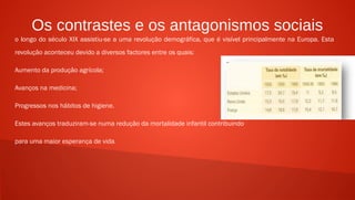 Os contrastes e os antagonismos sociais
o longo do século XIX assistiu-se a uma revolução demográfica, que é visível principalmente na Europa. Esta
revolução aconteceu devido a diversos factores entre os quais:
Aumento da produção agrícola;
Avanços na medicina;
Progressos nos hábitos de higiene.
Estes avanços traduziram-se numa redução da mortalidade infantil contribuindo
para uma maior esperança de vida.
 