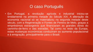 O caso Português
● Em Portugal, a revolução agrícola e industrial iniciou-se
timidamente na primeira metade do Século XIX. A alteração da
economia nacional só se materializou na segunda metade deste
século, com a Regeneração e Fontes de Pereira de Melo, graças a
empréstimos estrangeiros que financiaram as grandes obras do
caminho-de-ferro e das estradas. Tal como no resto da Europa,
estas mudanças económicas conduziram ao aumento populacional
e à emigração, principalmente para o Brasil.
 