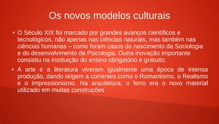 Os novos modelos culturais
● O Século XIX foi marcado por grandes avanços científicos e
tecnológicos, não apenas nas ciências naturais, mas também nas
ciências humanas – como foram casos do nascimento da Sociologia
e do desenvolvimento da Psicologia. Outra inovação importante
consistiu na instituição do ensino obrigatório e gratuito.
● A arte e a literatura viveram igualmente uma época de intensa
produção, dando origem a correntes como o Romantismo, o Realismo
e o Impressionismo. Na arquitetura, o ferro era o novo material
utilizado em muitas construções
 
