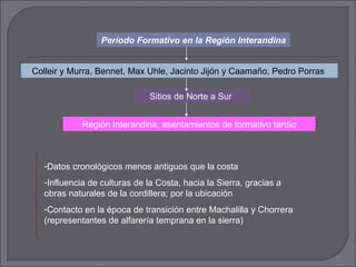 Período Formativo en la Región Interandina Colleir y Murra, Bennet, Max Uhle, Jacinto Jijón y Caamaño, Pedro Porras  Sitios de Norte a Sur  Región Interandina, asentamientos de formativo tardío Datos cronológicos menos antiguos que la costa Influencia de culturas de la Costa, hacia la Sierra, gracias a obras naturales de la cordillera; por la ubicación Contacto en la época de transición entre Machalilla y Chorrera (representantes de alfarería temprana en la sierra) 