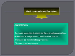 Bahía, cultura del pueblo Asiático   Argumentos: Forma de maquetas de casas; similares a padogas orientales  Presencia de Imágenes en posición Buda u oriental Hallazgos de denominados apoyanucas Tipos de orejeras comunes  
