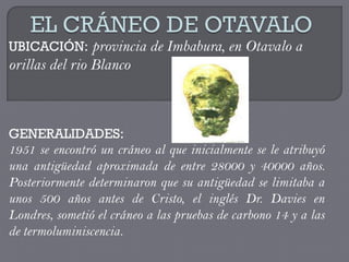 UBICACIÓN: provincia de Imbabura, en Otavalo a
orillas del rio Blanco



GENERALIDADES:
1951 se encontró un cráneo al que inicialmente se le atribuyó
una antigüedad aproximada de entre 28000 y 40000 años.
Posteriormente determinaron que su antigüedad se limitaba a
unos 500 años antes de Cristo, el inglés Dr. Davies en
Londres, sometió el cráneo a las pruebas de carbono 14 y a las
de termoluminiscencia.
 