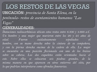 UBICACIÓN: provincia de Santa Elena, en la
península- restos de asentamientos humanos “Las
Vegas”
GENERALIDADES:
Dataciones radiocarbónicas ubican estos restos entre 6.300 y 4.600 a.C.
Un hombre y una mujer que murieron entre los 20 y 25 años de
edad.        Fueron           cuidadosamente        sepultados:      el
hombre, con su mano derecha sobre la cintura de su compañera,
y con la pierna derecha encima de la cadera de ella. La mujer
se encuentra en una posición flexionada con uno de los brazos
sobre su cabeza. Los dos esqueletos están orientados hacia el
este. Sobre ellos se colocaron seis piedras grandes, de la
misma manera en que aparecen en otros entierros del sitio, por
lo que podrían interpretarse como ofrendas funerarias.
 