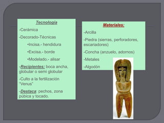 Tecnología
                                       Materiales:
-Cerámica
                            -Arcilla
-Decorado-Técnicas
                            -Piedra (sierras, perforadores,
     •Incisa.- hendidura    escariadores)
     •Excisa.- borde        -Concha (anzuelo, adornos)
     •Modelado.- alisar     -Metales
-Recipientes: boca ancha,   -Algodón
globular o semi globular
-Culto a la fertilización
“Venus”
-Destaca: pechos, zona
púbica y tocado.
 
