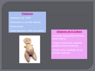 Población
-Alrededor de 1.000
-Urbanismo y uso del espacio
-Ceremonias
-Casa elípticas (12x8); de palma       Orígenes de la Cultura
                                   -Contacto traspacífico (Kiushu-
                                   Santa Elena)
                                   -Origen amazónico; aspecto
                                   estilístico de la cerámica
                                   -Surge como resultado de su
                                   proceso histórico
 