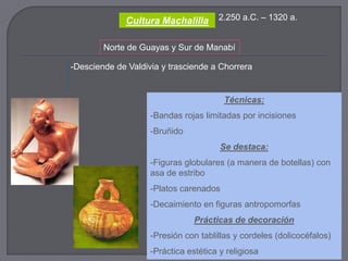 Cultura Machalilla       2.250 a.C. – 1320 a.


        Norte de Guayas y Sur de Manabí

-Desciende de Valdivia y trasciende a Chorrera


                                        Técnicas:
                    -Bandas rojas limitadas por incisiones
                    -Bruñido
                                       Se destaca:
                    -Figuras globulares (a manera de botellas) con
                    asa de estribo
                    -Platos carenados
                    -Decaimiento en figuras antropomorfas
                                Prácticas de decoración
                    -Presión con tablillas y cordeles (dolicocéfalos)
                    -Práctica estética y religiosa
 