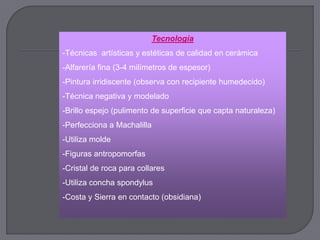 Tecnología
-Técnicas artísticas y estéticas de calidad en cerámica
-Alfarería fina (3-4 milímetros de espesor)
-Pintura irridiscente (observa con recipiente humedecido)
-Técnica negativa y modelado
-Brillo espejo (pulimento de superficie que capta naturaleza)
-Perfecciona a Machalilla
-Utiliza molde
-Figuras antropomorfas
-Cristal de roca para collares
-Utiliza concha spondylus
-Costa y Sierra en contacto (obsidiana)
 