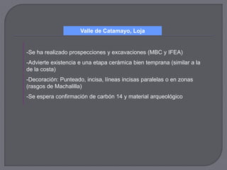 Valle de Catamayo, Loja


-Se ha realizado prospecciones y excavaciones (MBC y IFEA)
-Advierte existencia e una etapa cerámica bien temprana (similar a la
de la costa)
-Decoración: Punteado, incisa, líneas incisas paralelas o en zonas
(rasgos de Machalilla)
-Se espera confirmación de carbón 14 y material arqueológico
 