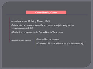 Cerro Narrío, Cañar


-Investigada por Colleir y Murra, 1943
-Existencia de un complejo alfarero temprano (sin asignación
cronológica absoluta)
- Cerámica proveniente de Cerro Narrío Temprano


                         -Machalilla: Incisiones
- Decoración similar
                         -Chorrera: Pintura iridiscente y brillo de espejo
 