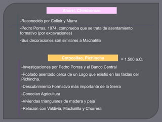 Alausí, Chimborazo

-Reconocido por Colleir y Murra
-Pedro Porras, 1974, comprueba que se trata de asentamiento
formativo (por excavaciones)
-Sus decoraciones son similares a Machalilla



                        Cotocollao, Pichincha           = 1.500 a.C.
-Investigaciones por Pedro Porras y el Banco Central
-Poblado asentado cerca de un Lago que existió en las faldas del
Pichincha.
-Descubrimiento Formativo más importante de la Sierra
-Conocían Agricultura
-Viviendas triangulares de madera y paja
-Relación con Valdivia, Machalilla y Chorrera
 