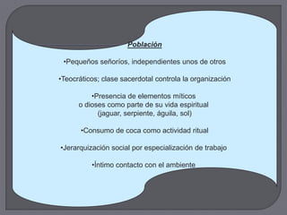 Población

 •Pequeños señoríos, independientes unos de otros

•Teocráticos; clase sacerdotal controla la organización

          •Presencia de elementos míticos
      o dioses como parte de su vida espiritual
            (jaguar, serpiente, águila, sol)

       •Consumo de coca como actividad ritual

•Jerarquización social por especialización de trabajo

          •Íntimo contacto con el ambiente
 