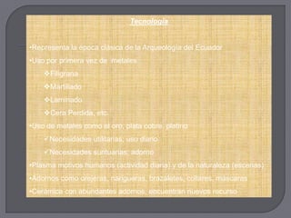 Tecnología


•Representa la época clásica de la Arqueología del Ecuador
•Uso por primera vez de metales
    Filigrana
    Martillado
    Laminado
    Cera Perdida, etc.
•Uso de metales como el oro, plata cobre, platino
    Necesidades utilitarias; uso diario
    Necesidades suntuarias; adorno
•Plasma motivos humanos (actividad diaria) y de la naturaleza (escenas)
•Adornos como orejeras, narigueras, brazaletes, collares, máscaras
•Cerámica con abundantes adornos, encuentran nuevos recurso
 