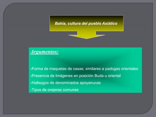 Bahía, cultura del pueblo Asiático




Argumentos:


-Forma de maquetas de casas; similares a padogas orientales
-Presencia de Imágenes en posición Buda u oriental
-Hallazgos de denominados apoyanucas
-Tipos de orejeras comunes
 