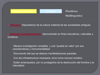 Poblado 12.000 a.C.            Ecuador           •Pluriétnico
                                                    •Multilinguístico


 Museos.- Depositarios de la cultura material de las sociedades antiguas


Vestigios Arquitectónicos.- Aprovechado en fines educativos, culturales y
turísticos


    •Merece investigación completa y una “puesta en valor” por sus
    características y monumentalidad
    •Documento del que se deduce manifestaciones pasadas
    •Con las infraestructura necesaria, sirve como recurso turístico
    •Están amenazados, por no protegerlos de la destrucción del hombre y la
    naturaleza
 