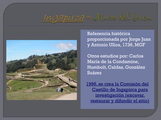    Referencia histórica
    proporcionada por Jorge Juan
    y Antonio Ulloa, 1736, MGF

   Otros estudios por: Carlos
    María de la Condamine,
    Humbolt, Caldas, González
    Suárez

    1996, se crea la Comisión del
       Castillo de Ingapirca para
        investigación (excavar,
      restaurar y difundir el sitio)
 