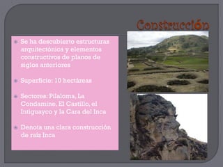    Se ha descubierto estructuras
    arquitectónica y elementos
    constructivos de planos de
    siglos anteriores

   Superficie: 10 hectáreas

   Sectores: Pilaloma, La
    Condamine, El Castillo, el
    Intiguayco y la Cara del Inca

   Denota una clara construcción
    de raíz Inca
 