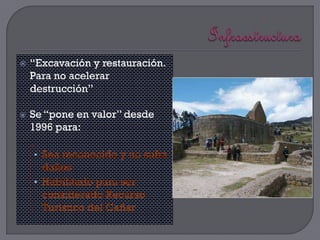    “Excavación y restauración.
    Para no acelerar
    destrucción”

   Se “pone en valor” desde
    1996 para:

    • Sea reconocido y no sufra
      daños
    • Habilitado para ser
      considerado Recurso
      Turístico del Cañar
 