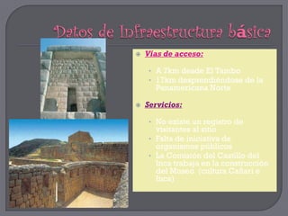    Vías de acceso:

     • A 7km desde El Tambo
     • 17km desprendiéndose de la
      Panamericana Norte

   Servicios:

     • No existe un registro de
       visitantes al sitio
     • Falta de iniciativa de
       organismos públicos
     • La Comisión del Castillo del
       Inca trabaja en la construcción
       del Museo (cultura Cañari e
       Inca)
 