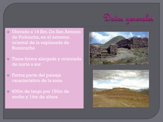    Ubicado a 14 Km. De San Antonio
    de Pichincha, en el extremo
    oriental de la explanada de
    Rumicucho

   Tiene forma alargada y orientada
    de norte a sur

   Forma parte del paisaje
    característico de la zona

   600m de largo por 150m de
    ancho y 14m de altura
 