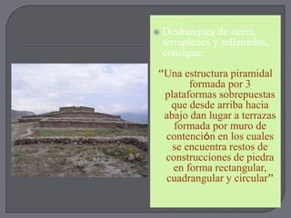    Desbanques de tierra,
    terraplenes y rellenados,
    consigue:
“Una estructura piramidal
       formada por 3
 plataformas sobrepuestas
  que desde arriba hacia
 abajo dan lugar a terrazas
   formada por muro de
 contención en los cuales
   se encuentra restos de
 construcciones de piedra
   en forma rectangular,
 cuadrangular y circular”
 