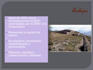    Abril de 1976, inicia
    investigaciones el BCE
    autorizados por el INPC y la
    Comunidad
   Protección y control de
    ruinas
   Se planifica: excavación,
    consolidación y
    restauración
   Objetivo científico:
    conservación y defensa
 