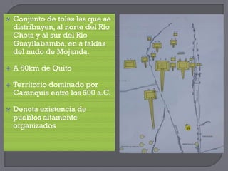    Conjunto de tolas las que se
    distribuyen, al norte del Río
    Chota y al sur del Río
    Guayllabamba, en a faldas
    del nudo de Mojanda.

   A 60km de Quito

   Territorio dominado por
    Caranquis entre los 500 a.C.

   Denota existencia de
    pueblos altamente
    organizados
 