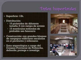    Superficie: 13h.
   Distribución:
     • 15 pirámides de diferente
       tamaño, 9 con rampa de acceso
     • 15 montículos redondos de
       probable uso funerario

   Construcción: con grandes bloques
    de cangagua edificaron escalones
    en el perímetro y rellenaron
   Zona arqueológica a cargo del
    Consejo Provincial de Pichincha,
    defiende, protege e investiga
 