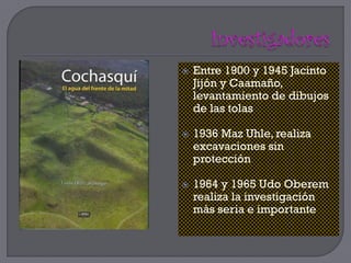   Entre 1900 y 1945 Jacinto
    Jijón y Caamaño,
    levantamiento de dibujos
    de las tolas

   1936 Maz Uhle, realiza
    excavaciones sin
    protección

   1964 y 1965 Udo Oberem
    realiza la investigación
    más seria e importante
 