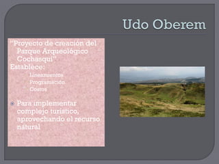 “Proyecto de creación del
  Parque Arqueológico
  Cochasquí”
Establece:
       Lineamientos
       Programación
       Costos

   Para implementar
    complejo turístico,
    aprovechando el recurso
    natural
 