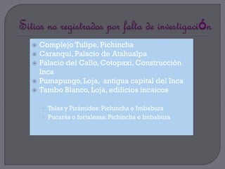    Complejo Tulipe, Pichincha
   Caranqui, Palacio de Atahualpa
   Palacio del Callo, Cotopaxi, Construcción
    Inca
   Pumapungo, Loja, antigua capital del Inca
   Tambo Blanco, Loja, edificios incaicos

    • Tolas y Pirámides: Pichincha e Imbabura
    • Pucarás o fortalezas: Pichincha e Imbabura
 