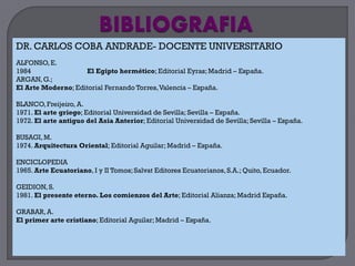 DR. CARLOS COBA ANDRADE- DOCENTE UNIVERSITARIO
ALFONSO, E.
1984                El Egipto hermético; Editorial Eyras; Madrid – España.
ARGAN, G.;
El Arte Moderno; Editorial Fernando Torres,Valencia – España.

BLANCO, Freijeiro, A.
1971. El arte griego; Editorial Universidad de Sevilla; Sevilla – España.
1972. El arte antiguo del Asia Anterior; Editorial Universidad de Sevilla; Sevilla – España.

BUSAGI, M.
1974. Arquitectura Oriental; Editorial Aguilar; Madrid – España.

ENCICLOPEDIA
1965. Arte Ecuatoriano, I y II Tomos; Salvat Editores Ecuatorianos, S.A.; Quito, Ecuador.

GEIDION, S.
1981. El presente eterno. Los comienzos del Arte; Editorial Alianza; Madrid España.

GRABAR, A.
El primer arte cristiano; Editorial Aguilar; Madrid – España.
 