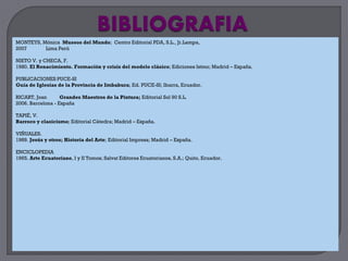 MONTEYS, Mónica Museos del Mundo; Centro Editorial PDA, S.L., Jr.Lampa,
2007      Lima Perú

NIETO V. y CHECA, F.
1980. El Renacimiento. Formación y crisis del modelo clásico; Ediciones Istmo; Madrid – España.

PUBLICACIONES PUCE-SI
Guía de Iglesias de la Provincia de Imbabura; Ed. PUCE-SI; Ibarra, Ecuador.

RICART, Joan       Grandes Maestros de la Pintura; Editorial Sol 90 S.L.
2006. Barcelona - España

TAPIÉ, V.
Barroco y clasicismo; Editorial Cátedra; Madrid – España.

VIÑUALES.
1989. Jesús y otros; Historia del Arte; Editorial Impresa; Madrid – España.

ENCICLOPEDIA
1965. Arte Ecuatoriano, I y II Tomos; Salvat Editores Ecuatorianos, S.A.; Quito, Ecuador.
 