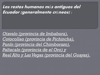 Los restos humanos más antiguos del
Ecuador (generalmente cráneos) :



Otavalo (provincia de Imbabura),
Cotocollao (provincia de Pichincha),
Punín (provincia del Chimborazo),
Paltacalo (provincia de el Oro) y
Real Alto y Las Vegas (provincia del Guayas).
 