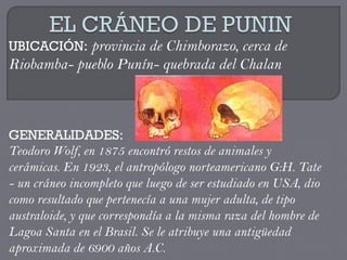 UBICACIÓN: provincia de Chimborazo, cerca de
Riobamba- pueblo Punín- quebrada del Chalan



GENERALIDADES:
Teodoro Wolf, en 1875 encontró restos de animales y
cerámicas. En 1923, el antropólogo norteamericano G:H. Tate
- un cráneo incompleto que luego de ser estudiado en USA, dio
como resultado que pertenecía a una mujer adulta, de tipo
australoide, y que correspondía a la misma raza del hombre de
Lagoa Santa en el Brasil. Se le atribuye una antigüedad
aproximada de 6900 años A.C.
 