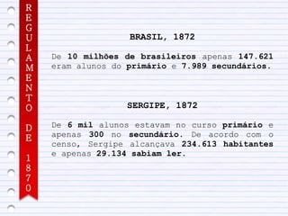 R
E
G
U                  BRASIL, 1872
L
A   De 10 milhões de brasileiros apenas 147.621
M   eram alunos do primário e 7.989 secundários.
E
N
T
O                 SERGIPE, 1872

D   De 6 mil alunos estavam no curso primário e
E   apenas 300 no secundário. De acordo com o
    censo, Sergipe alcançava 234.613 habitantes
    e apenas 29.134 sabiam ler.
1
8
7
0
 