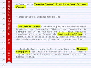 R
    - Governo do Tenente Coronel Francisco José Cardoso
E   Júnior
G
U
L
    - Substituiu a legislação de 1858
A
M
E
    - Dr. Manoel Luís elaborou o projeto do Regulamento
N   Orgânico da Instrução Pública da Província de
T   Sergipe em 24 de outubro de 1870. Este procurou
O   resolver alguns problemas da instrução pública, a
    exemplo de moralizar o ensino, exigir qualificação
    dos professores e disciplinar a inspeção escolar.
D
E

1   - Instalação, inauguração e abertura do Atheneu
    Sergipense no dia 03 fevereiro de 1871, com a
8   implantação de dois cursos: o de Humanidade e o da
7   Escola Normal.
0
 