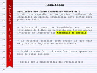 A                      Resultados
T
    Resultados não foram animadores diante de :
E   - Não correspondia as exigências imediatas da
N   sociedade( um sistema educacional deve conter para
E   poder ter êxito)
U
    - A busca do curso de Humanidades era         quase
S   totalidade de filhos da burguesia que tinham apenas
E   interesse em ingressar nas Academias do Império
R
G   - As matérias cursadas eram apenas as que eram
I   exigidas para ingressarem nesta Academia
P
E   - Devido a este fato o Ateneu funcionava apenas na
N   base de aulas isoladas
S
E   - Sofria com a concorrência dos Preparatórios
 