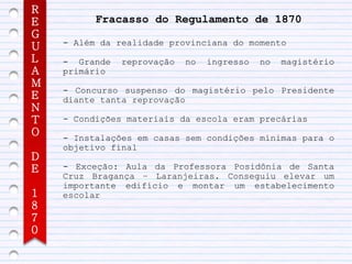 R
E         Fracasso do Regulamento de 1870
G
    - Além da realidade provinciana do momento
U
L   - Grande   reprovação   no   ingresso   no   magistério
A   primário
M
    - Concurso suspenso do magistério pelo Presidente
E   diante tanta reprovação
N
T   - Condições materiais da escola eram precárias
O   - Instalações em casas sem condições mínimas para o
    objetivo final
D
E   - Exceção: Aula da Professora Posidônia de Santa
    Cruz Bragança – Laranjeiras. Conseguiu elevar um
    importante edifício e montar um estabelecimento
1   escolar
8
7
0
 
