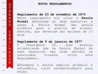 A              NOVOS REGULAMENTOS
T
H
E   Regulamento de 23 de novembro de 1874
N   Neste regulamento ele criou a Escola
E   Normal destinada ao sexo masculino e
U   anexo   à   Escola  Normal   uma   escola
    primária para a prática de alunos-
S   mestres, que deveriam ser maiores de 17
E   anos
R
G   Regulamento de 9 de janeiro de 1877
I   O    Presidente    Dr.    João    Pereira
P   evidenciando que na Escola Normal do
E   sexo masculino não eram obtidos os
N   resultados     visados,    criou     este
S   Regulamento.
E
    Reformava o ensino público primário e
    secundário, outro estabelecimento para
    moças.
 
