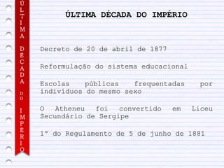 Ú
L
T         ÚLTIMA DÉCADA DO IMPÉRIO
I
M
A

D   Decreto de 20 de abril de 1877
É
C
A   Reformulação do sistema educacional
D
A   Escolas    públicas   frequentadas      por
D   indivíduos do mesmo sexo
O


I   O   Atheneu  foi   convertido    em   Liceu
M   Secundário de Sergipe
P
É
R
    1º do Regulamento de 5 de junho de 1881
I
O
 